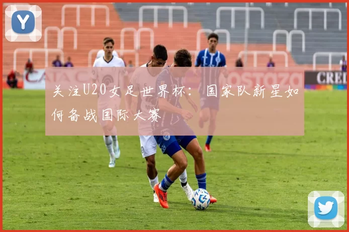 关注U20女足世界杯:国家队新星如何备战国际大赛