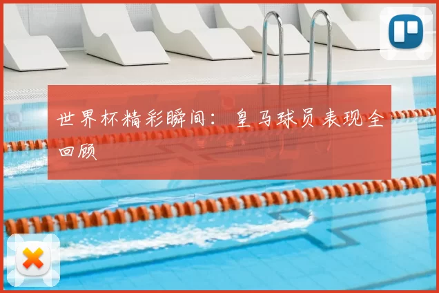 世界杯精彩瞬间:皇马球员表现全回顾