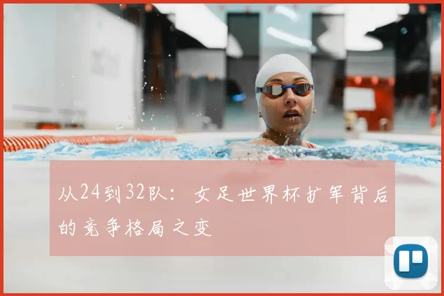 从24到32队:女足世界杯扩军背后的竞争格局之变