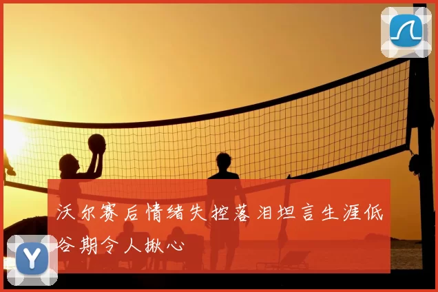 沃尔赛后情绪失控落泪坦言生涯低谷期令人揪心