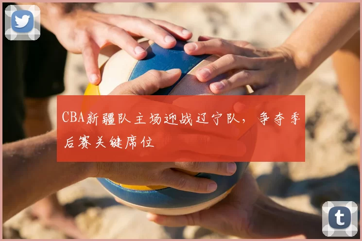 CBA新疆队主场迎战辽宁队,争夺季后赛关键席位