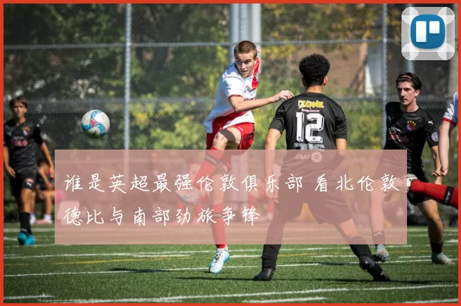 谁是英超最强伦敦俱乐部 看北伦敦德比与南部劲旅争锋