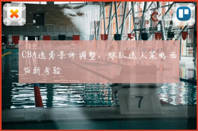 CBA选秀条件调整,球队选人策略面临新考验