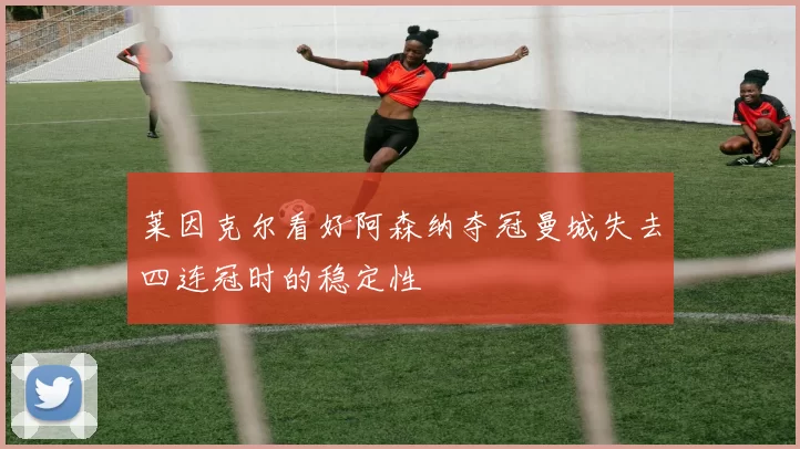 莱因克尔看好阿森纳夺冠曼城失去四连冠时的稳定性