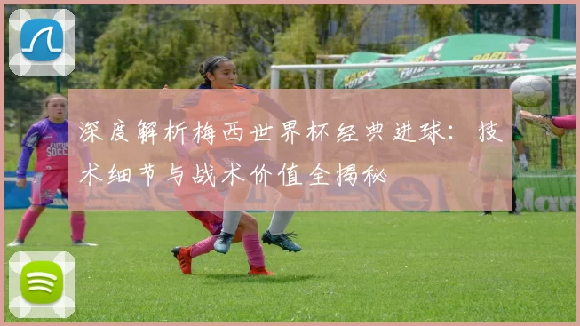 深度解析梅西世界杯经典进球:技术细节与战术价值全揭秘