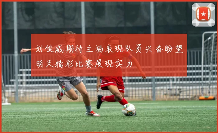 刘俊威期待主场表现队员兴奋盼望明天精彩比赛展现实力