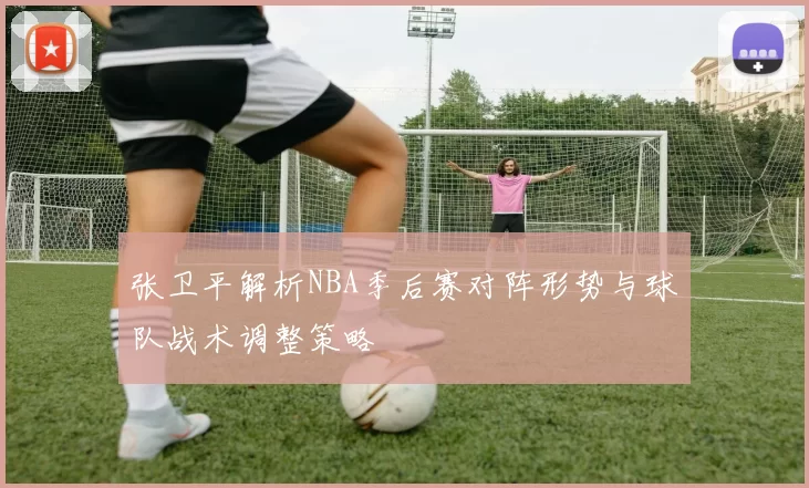 张卫平解析NBA季后赛对阵形势与球队战术调整策略