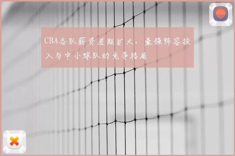 CBA各队薪资差距扩大，豪强阵容投入与中小球队的竞争格局