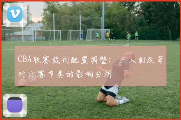 CBA联赛裁判配置调整:三人制改革对比赛节奏的影响分析