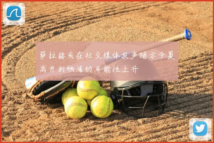 萨拉赫或在社交媒体发声暗示今夏离开利物浦的可能性上升