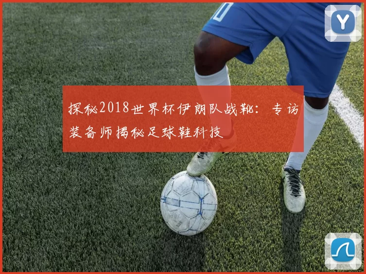 探秘2018世界杯伊朗队战靴:专访装备师揭秘足球鞋科技