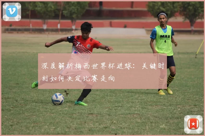 深度解析梅西世界杯进球:关键时刻如何决定比赛走向