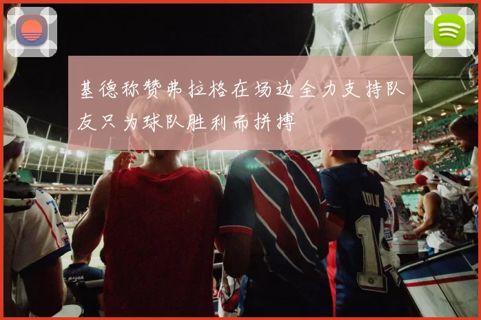 基德称赞弗拉格在场边全力支持队友只为球队胜利而拼搏
