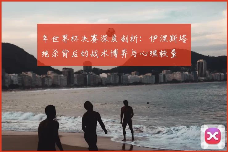 年世界杯决赛深度剖析:伊涅斯塔绝杀背后的战术博弈与心理较量
