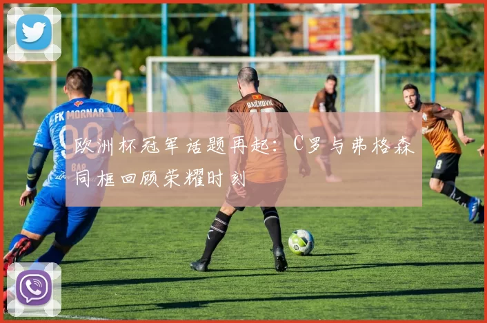 欧洲杯冠军话题再起:C罗与弗格森同框回顾荣耀时刻