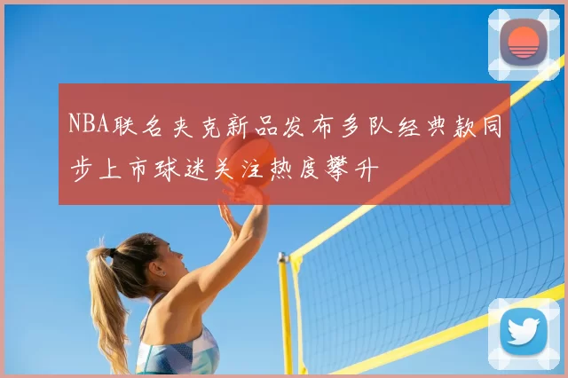 NBA联名夹克新品发布多队经典款同步上市球迷关注热度攀升
