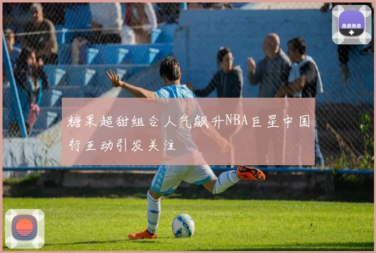 糖果超甜组合人气飙升NBA巨星中国行互动引发关注