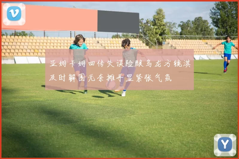 亚姆卡姆回传失误险酿乌龙方镜淇及时解围无奈摊手显紧张气氛