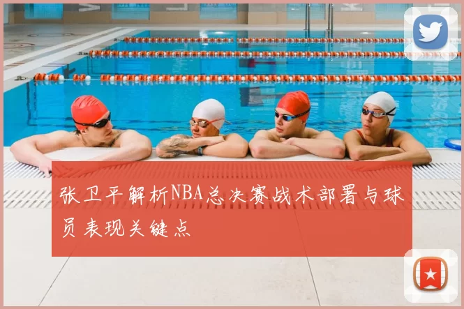 张卫平解析NBA总决赛战术部署与球员表现关键点