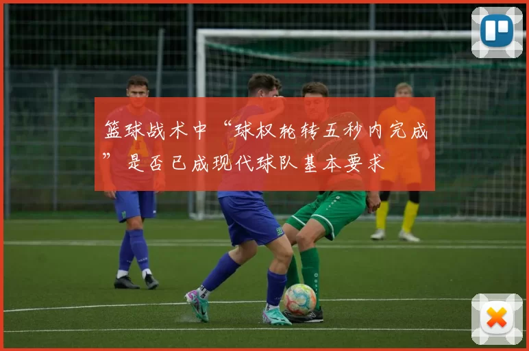 篮球战术中“球权轮转五秒内完成”是否已成现代球队基本要求