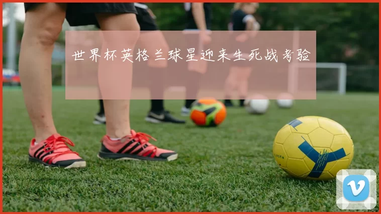世界杯英格兰球星迎来生死战考验
