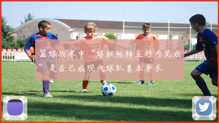 篮球战术中“球权轮转五秒内完成”是否已成现代球队基本要求