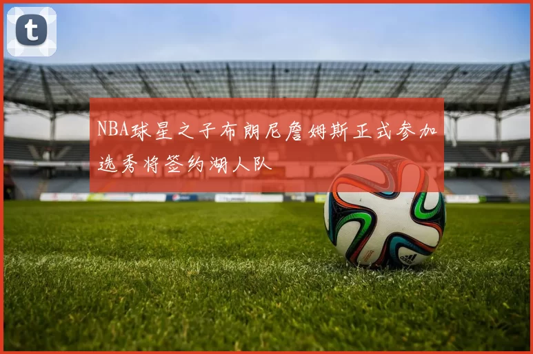 NBA球星之子布朗尼詹姆斯正式参加选秀将签约湖人队
