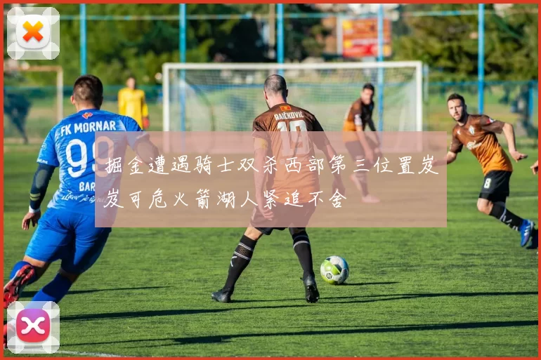 掘金遭遇骑士双杀西部第三位置岌岌可危火箭湖人紧追不舍