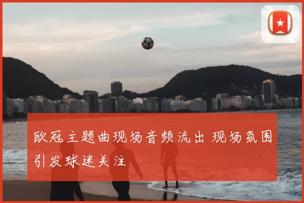 欧冠主题曲现场音频流出 现场氛围引发球迷关注