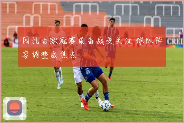 因扎吉欧冠赛前备战受关注 球队阵容调整成焦点