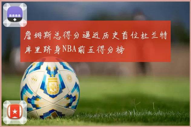 詹姆斯总得分逼近历史首位杜兰特库里跻身NBA前五得分榜