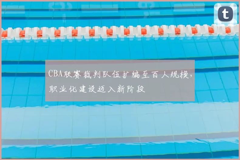 CBA联赛裁判队伍扩编至百人规模,职业化建设迈入新阶段