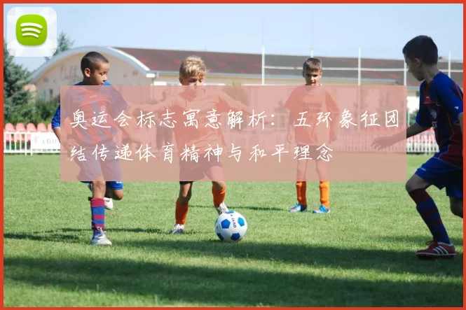 奥运会标志寓意解析:五环象征团结传递体育精神与和平理念