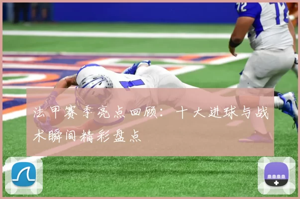 法甲赛季亮点回顾：十大进球与战术瞬间精彩盘点
