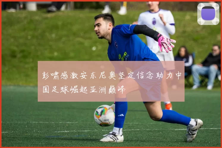 彭啸感激安东尼奥坚定信念助力中国足球崛起亚洲巅峰