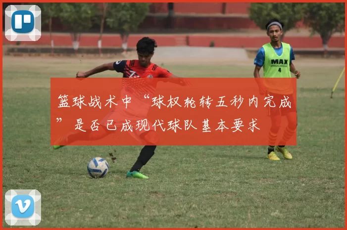 篮球战术中“球权轮转五秒内完成”是否已成现代球队基本要求