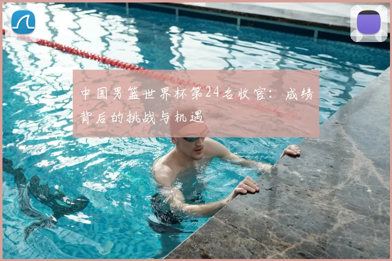 中国男篮世界杯第24名收官:成绩背后的挑战与机遇