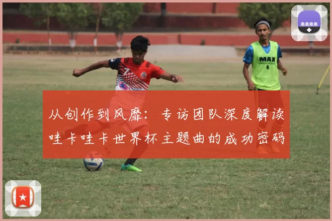 从创作到风靡:专访团队深度解读哇卡哇卡世界杯主题曲的成功密码