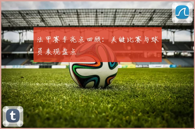 法甲赛季亮点回顾：关键比赛与球员表现盘点