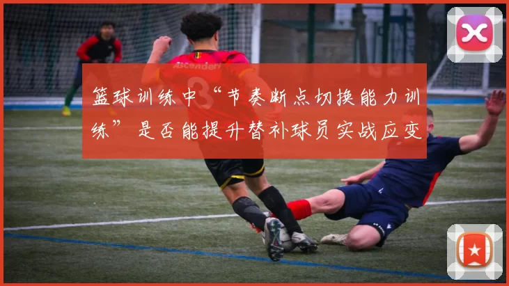 篮球训练中“节奏断点切换能力训练”是否能提升替补球员实战应变能力